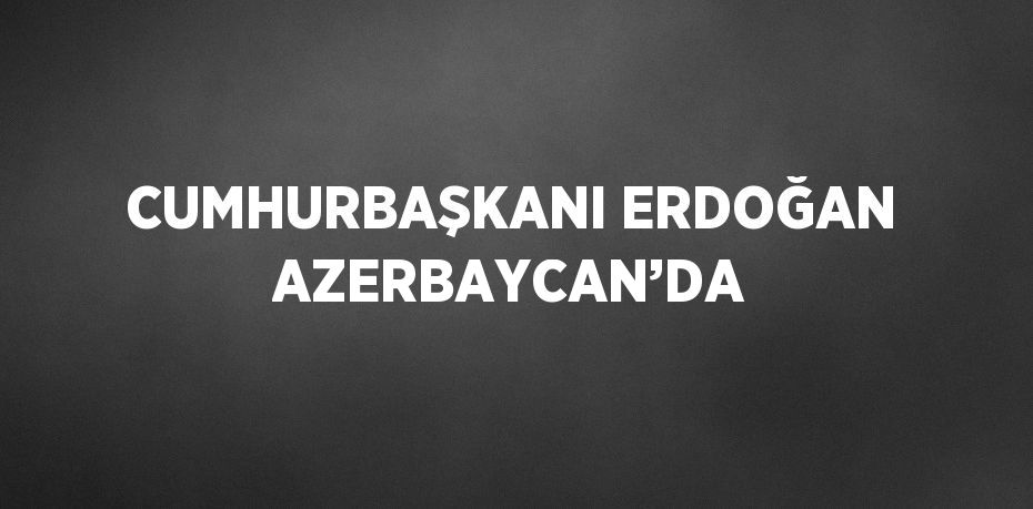 CUMHURBAŞKANI ERDOĞAN AZERBAYCAN’DA