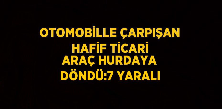 OTOMOBİLLE ÇARPIŞAN HAFİF TİCARİ ARAÇ HURDAYA DÖNDÜ:7 YARALI