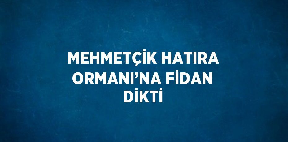 MEHMETÇİK HATIRA ORMANI’NA FİDAN DİKTİ