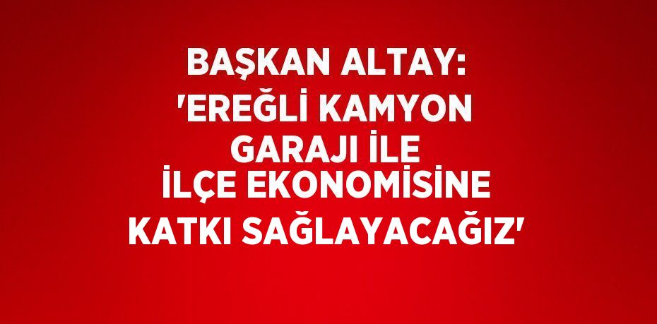 BAŞKAN ALTAY: 'EREĞLİ KAMYON GARAJI İLE İLÇE EKONOMİSİNE KATKI SAĞLAYACAĞIZ'