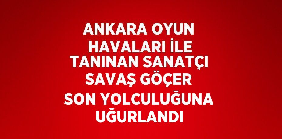 ANKARA OYUN HAVALARI İLE TANINAN SANATÇI SAVAŞ GÖÇER SON YOLCULUĞUNA UĞURLANDI