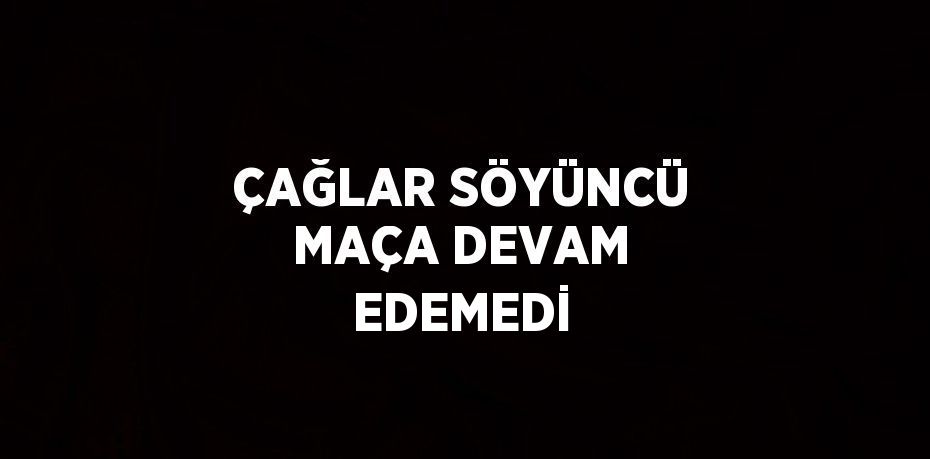 ÇAĞLAR SÖYÜNCÜ MAÇA DEVAM EDEMEDİ