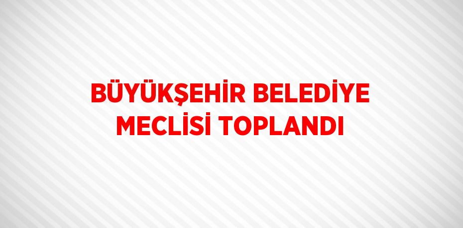 BÜYÜKŞEHİR BELEDİYE MECLİSİ TOPLANDI