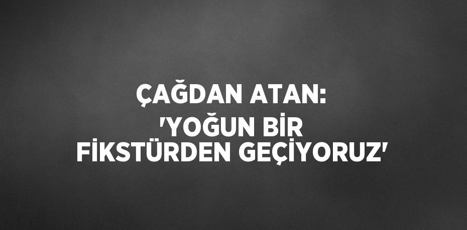 ÇAĞDAN ATAN: 'YOĞUN BİR FİKSTÜRDEN GEÇİYORUZ'