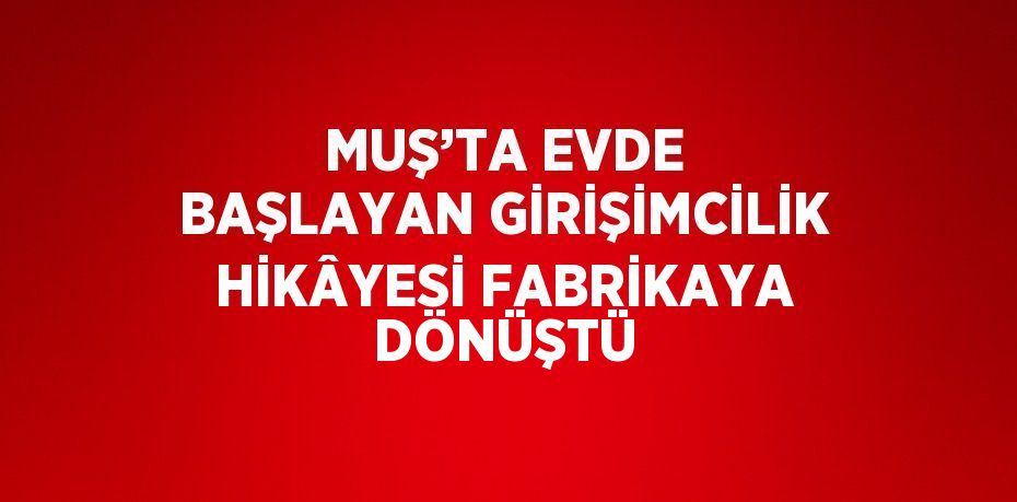 MUŞ’TA EVDE BAŞLAYAN GİRİŞİMCİLİK HİKÂYESİ FABRİKAYA DÖNÜŞTÜ