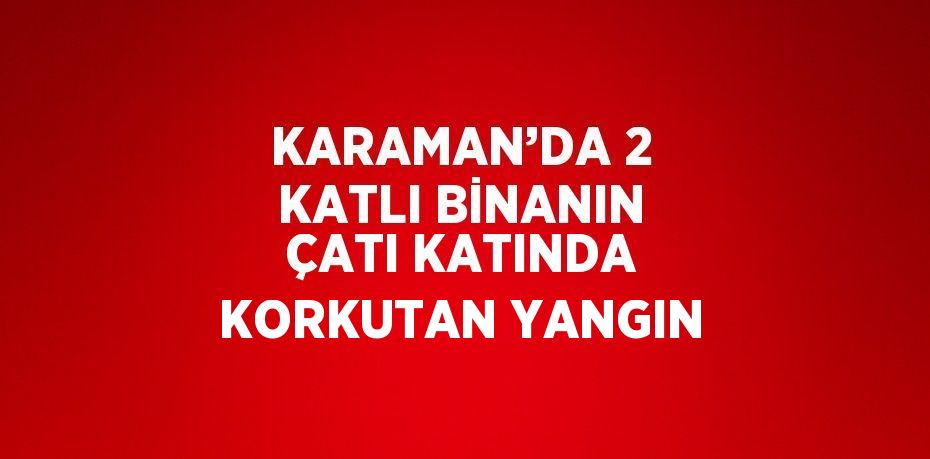 KARAMAN’DA 2 KATLI BİNANIN ÇATI KATINDA KORKUTAN YANGIN