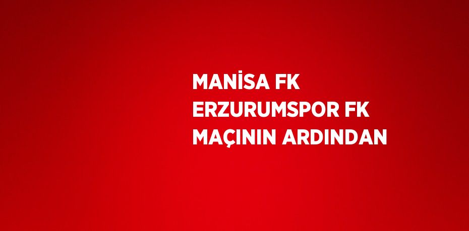 MANİSA FK ERZURUMSPOR FK MAÇININ ARDINDAN