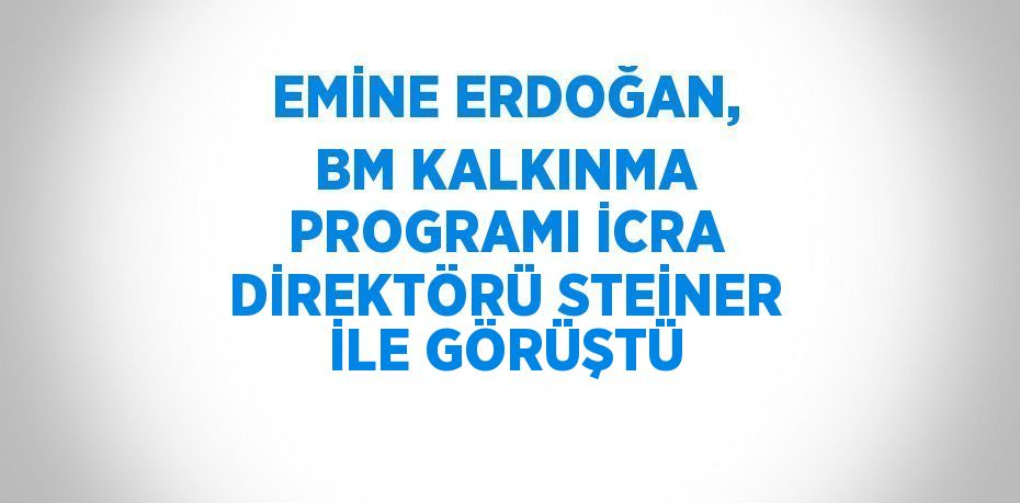 EMİNE ERDOĞAN, BM KALKINMA PROGRAMI İCRA DİREKTÖRÜ STEİNER İLE GÖRÜŞTÜ