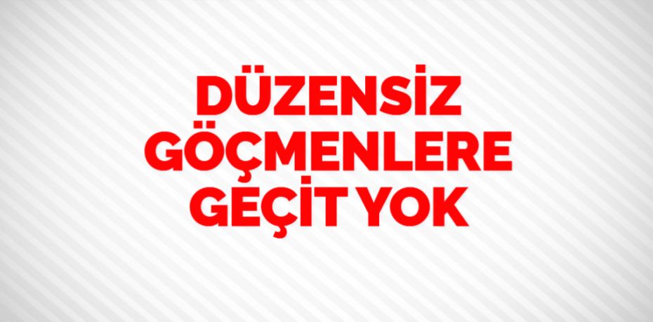 DÜZENSİZ GÖÇMENLERE GEÇİT YOK