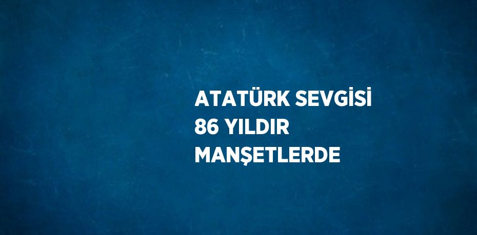 ATATÜRK SEVGİSİ 86 YILDIR MANŞETLERDE