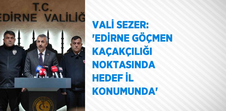 VALİ SEZER: 'EDİRNE GÖÇMEN KAÇAKÇILIĞI NOKTASINDA HEDEF İL KONUMUNDA'