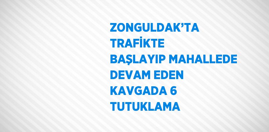 ZONGULDAK’TA TRAFİKTE BAŞLAYIP MAHALLEDE DEVAM EDEN KAVGADA 6 TUTUKLAMA