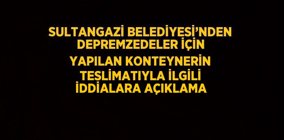 SULTANGAZİ BELEDİYESİ’NDEN DEPREMZEDELER İÇİN YAPILAN KONTEYNERİN TESLİMATIYLA İLGİLİ İDDİALARA AÇIKLAMA