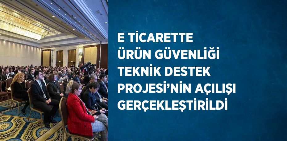 E TİCARETTE ÜRÜN GÜVENLİĞİ TEKNİK DESTEK PROJESİ’NİN AÇILIŞI GERÇEKLEŞTİRİLDİ