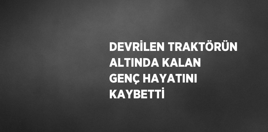 DEVRİLEN TRAKTÖRÜN ALTINDA KALAN GENÇ HAYATINI KAYBETTİ