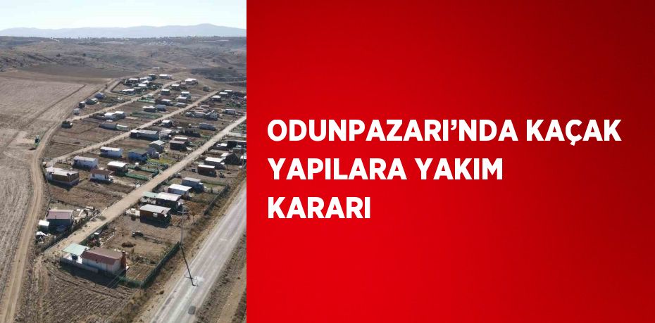 ODUNPAZARI’NDA KAÇAK YAPILARA YAKIM KARARI