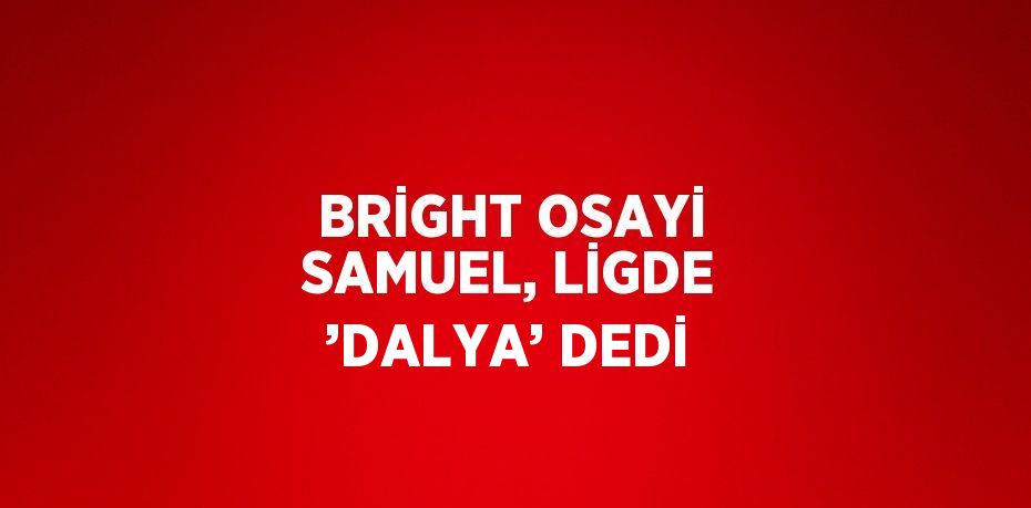 BRİGHT OSAYİ SAMUEL, LİGDE ’DALYA’ DEDİ