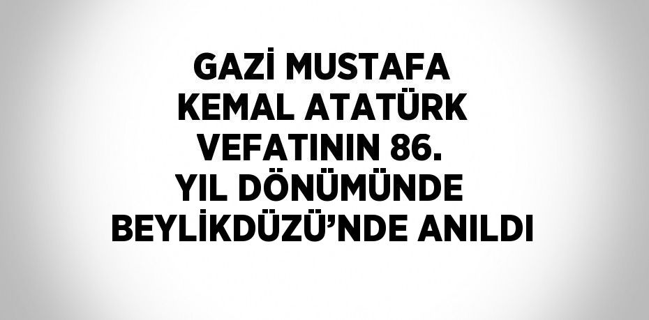 GAZİ MUSTAFA KEMAL ATATÜRK VEFATININ 86. YIL DÖNÜMÜNDE BEYLİKDÜZÜ’NDE ANILDI