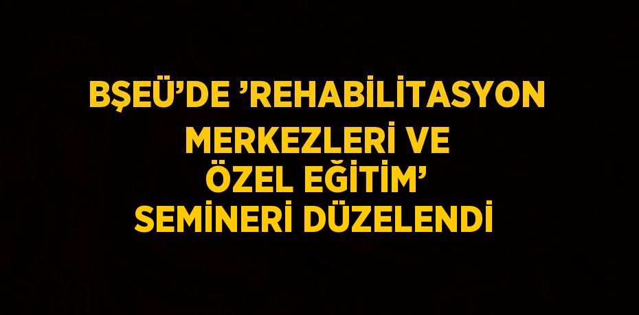 BŞEÜ’DE ’REHABİLİTASYON MERKEZLERİ VE ÖZEL EĞİTİM’ SEMİNERİ DÜZELENDİ