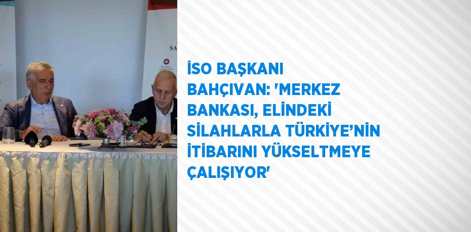 İSO BAŞKANI BAHÇIVAN: 'MERKEZ BANKASI, ELİNDEKİ SİLAHLARLA TÜRKİYE’NİN İTİBARINI YÜKSELTMEYE ÇALIŞIYOR'