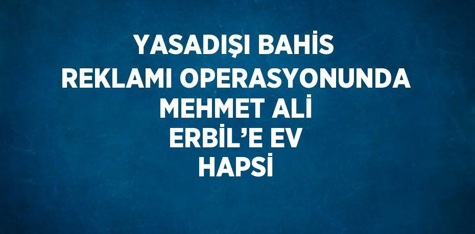 YASADIŞI BAHİS REKLAMI OPERASYONUNDA MEHMET ALİ ERBİL’E EV HAPSİ