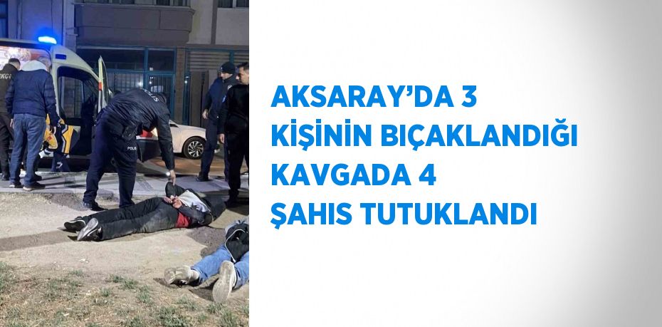 AKSARAY’DA 3 KİŞİNİN BIÇAKLANDIĞI KAVGADA 4 ŞAHIS TUTUKLANDI