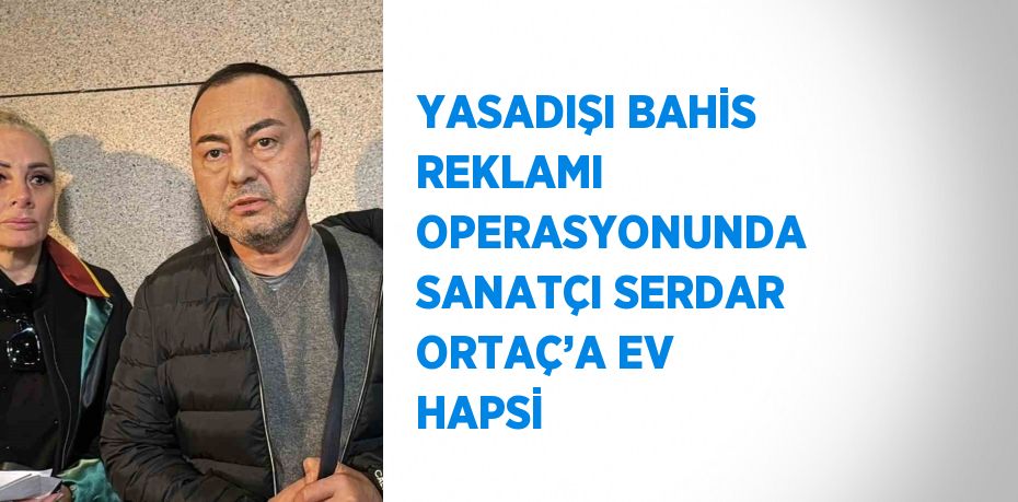 YASADIŞI BAHİS REKLAMI OPERASYONUNDA SANATÇI SERDAR ORTAÇ’A EV HAPSİ