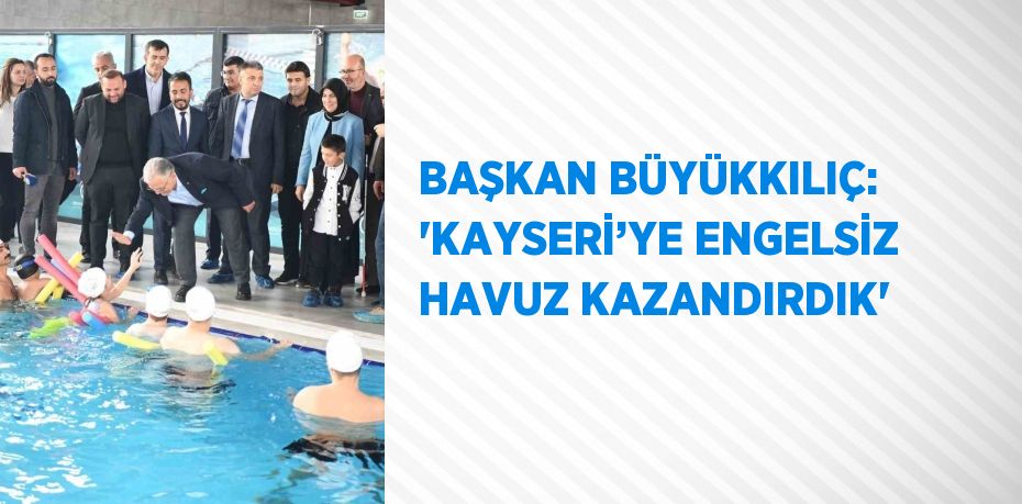 BAŞKAN BÜYÜKKILIÇ: 'KAYSERİ’YE ENGELSİZ HAVUZ KAZANDIRDIK'