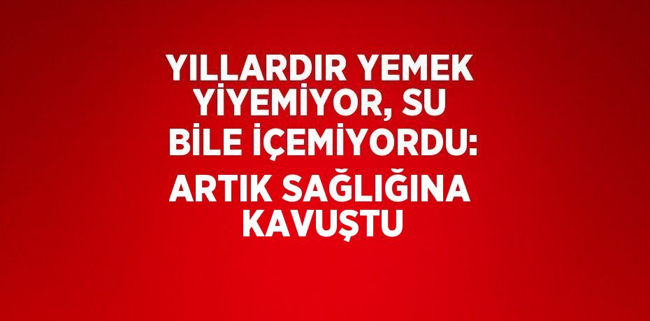 YILLARDIR YEMEK YİYEMİYOR, SU BİLE İÇEMİYORDU: ARTIK SAĞLIĞINA KAVUŞTU