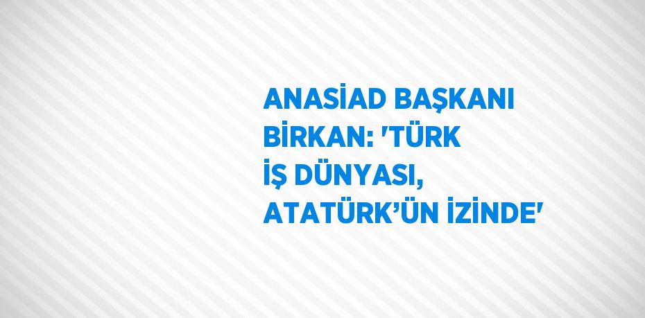 ANASİAD BAŞKANI BİRKAN: 'TÜRK İŞ DÜNYASI, ATATÜRK’ÜN İZİNDE'