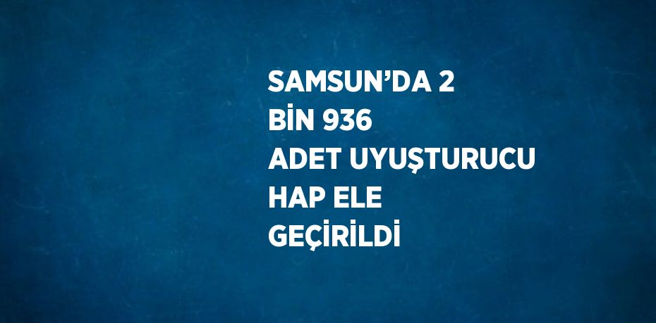 SAMSUN’DA 2 BİN 936 ADET UYUŞTURUCU HAP ELE GEÇİRİLDİ