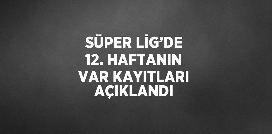 SÜPER LİG’DE 12. HAFTANIN VAR KAYITLARI AÇIKLANDI