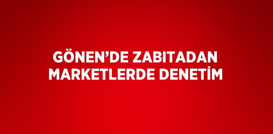 GÖNEN’DE ZABITADAN MARKETLERDE DENETİM