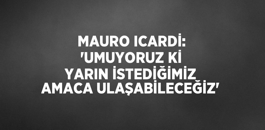 MAURO ICARDİ: 'UMUYORUZ Kİ YARIN İSTEDİĞİMİZ AMACA ULAŞABİLECEĞİZ'