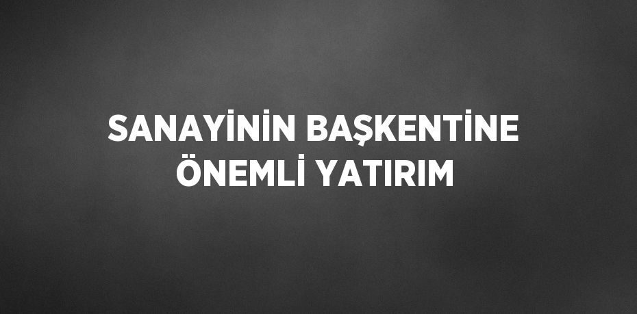 SANAYİNİN BAŞKENTİNE ÖNEMLİ YATIRIM