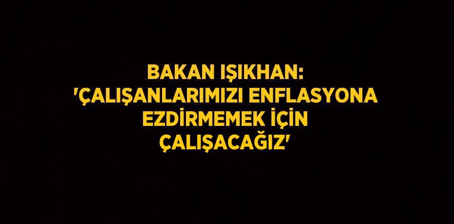 BAKAN IŞIKHAN: 'ÇALIŞANLARIMIZI ENFLASYONA EZDİRMEMEK İÇİN ÇALIŞACAĞIZ'