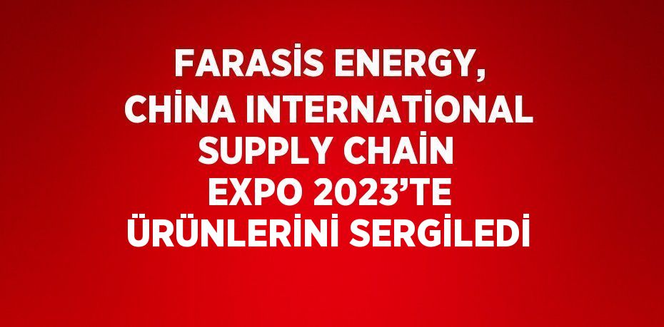 FARASİS ENERGY, CHİNA INTERNATİONAL SUPPLY CHAİN EXPO 2023’TE ÜRÜNLERİNİ SERGİLEDİ