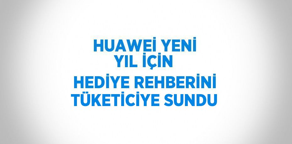 HUAWEİ YENİ YIL İÇİN HEDİYE REHBERİNİ TÜKETİCİYE SUNDU