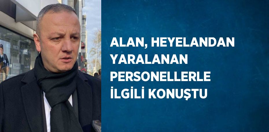 ALAN, HEYELANDAN YARALANAN PERSONELLERLE İLGİLİ KONUŞTU