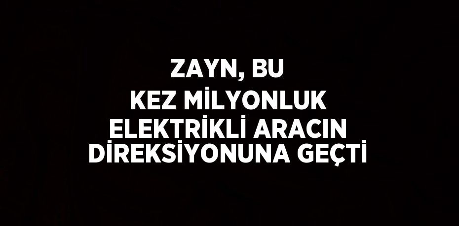 ZAYN, BU KEZ MİLYONLUK ELEKTRİKLİ ARACIN DİREKSİYONUNA GEÇTİ
