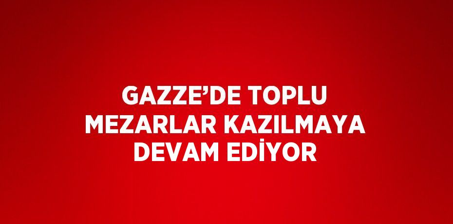 GAZZE’DE TOPLU MEZARLAR KAZILMAYA DEVAM EDİYOR