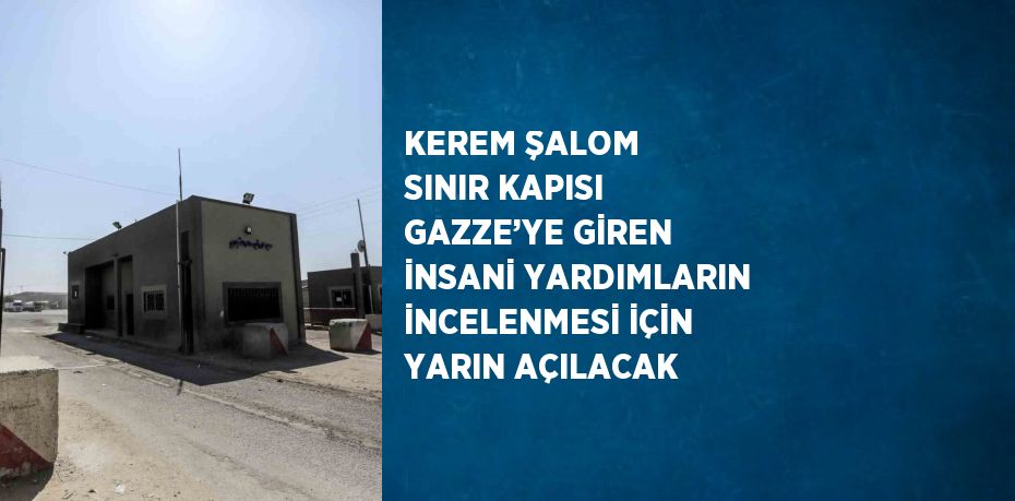 KEREM ŞALOM SINIR KAPISI GAZZE’YE GİREN İNSANİ YARDIMLARIN İNCELENMESİ İÇİN YARIN AÇILACAK