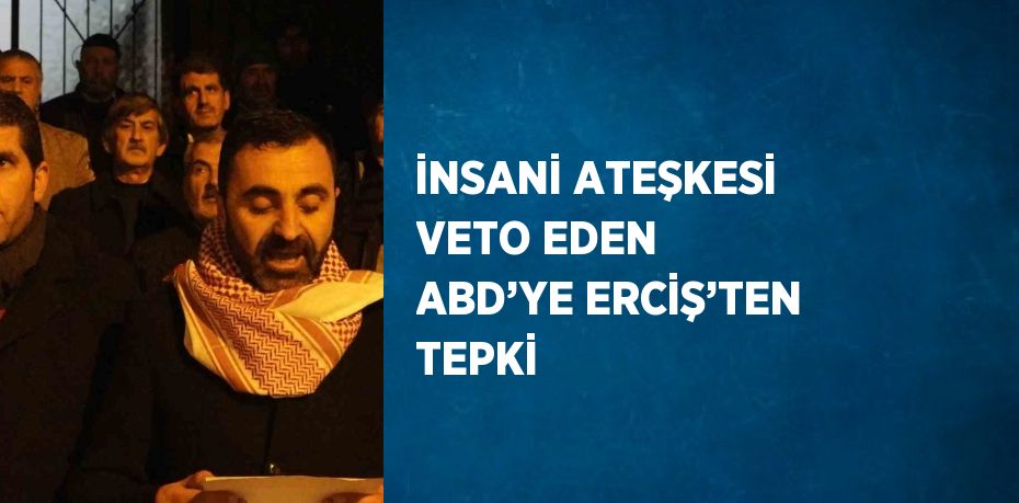 İNSANİ ATEŞKESİ VETO EDEN ABD’YE ERCİŞ’TEN TEPKİ