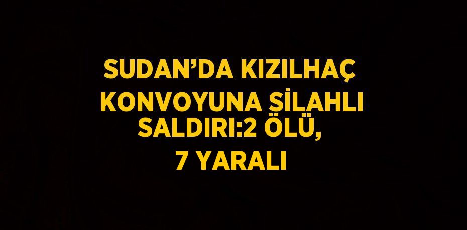 SUDAN’DA KIZILHAÇ KONVOYUNA SİLAHLI SALDIRI:2 ÖLÜ, 7 YARALI