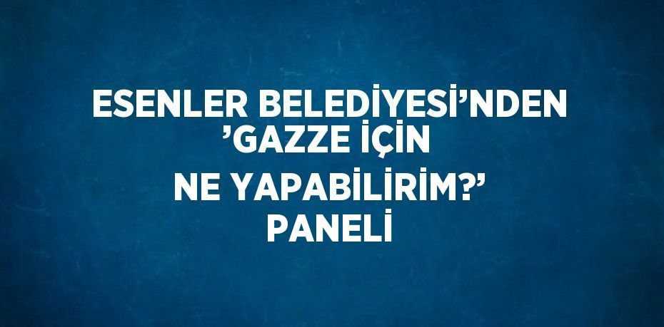 ESENLER BELEDİYESİ’NDEN ’GAZZE İÇİN NE YAPABİLİRİM?’ PANELİ