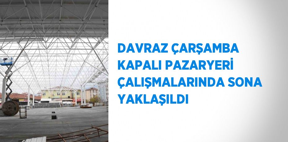 DAVRAZ ÇARŞAMBA KAPALI PAZARYERİ ÇALIŞMALARINDA SONA YAKLAŞILDI