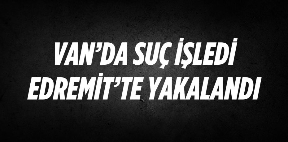 VAN’DA SUÇ İŞLEDİ EDREMİT’TE YAKALANDI