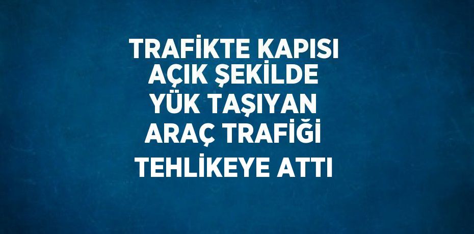 TRAFİKTE KAPISI AÇIK ŞEKİLDE YÜK TAŞIYAN ARAÇ TRAFİĞİ TEHLİKEYE ATTI