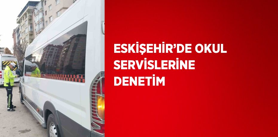 ESKİŞEHİR’DE OKUL SERVİSLERİNE DENETİM