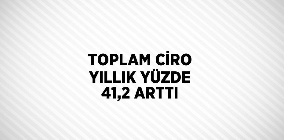 TOPLAM CİRO YILLIK YÜZDE 41,2 ARTTI